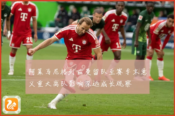 阿莱马尼格列兹曼留队至赛季末意义重大离队影响深远成长观察