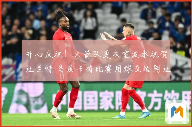 开心庆祝！火箭队更衣室泼水祝贺杜兰特 乌度卡将比赛用球交给阿杜