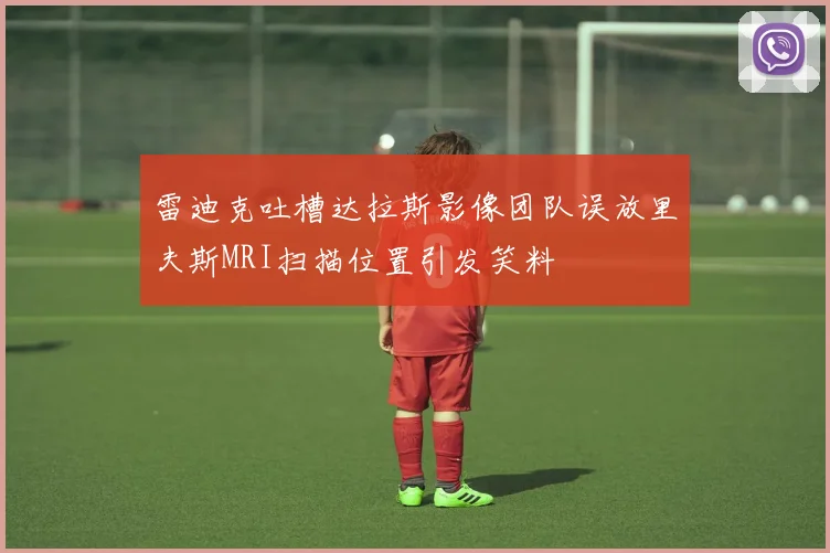 雷迪克吐槽达拉斯影像团队误放里夫斯MRI扫描位置引发笑料
