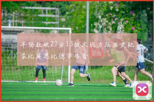 半场狂砍27分13板文班力压历史纪录比肩恩比德字母哥