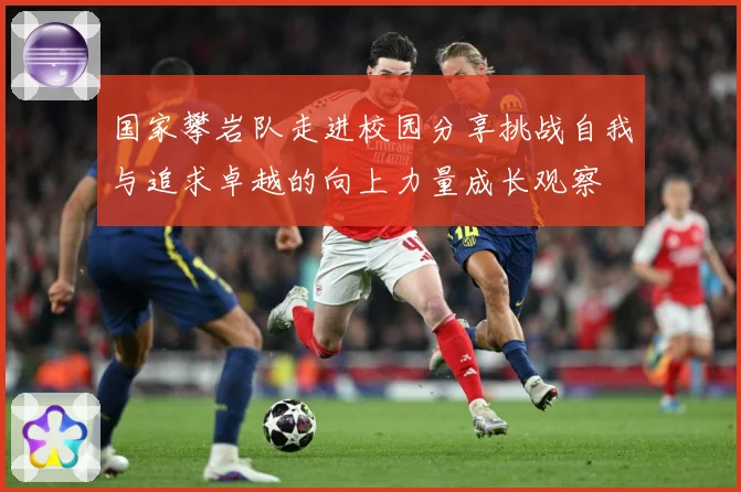 国家攀岩队走进校园分享挑战自我与追求卓越的向上力量成长观察