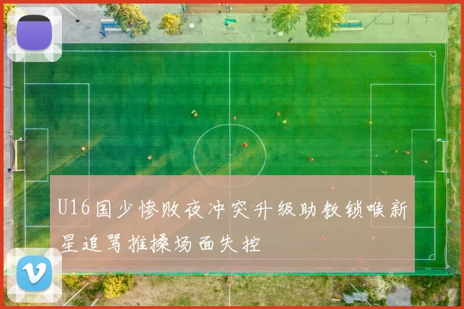 U16国少惨败夜冲突升级助教锁喉新星追骂推搡场面失控