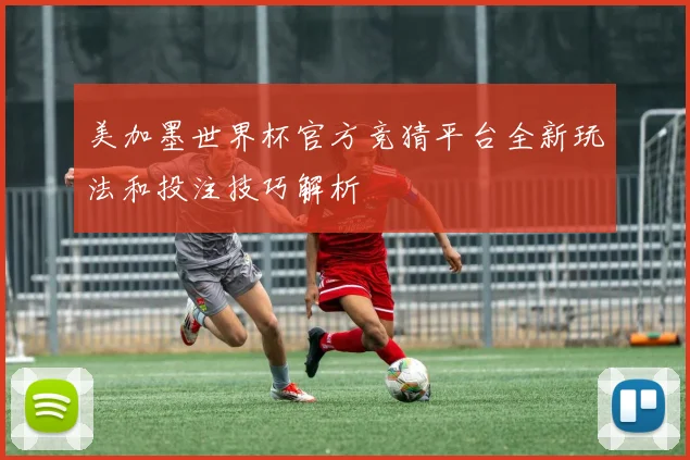 美加墨世界杯官方竞猜平台全新玩法和投注技巧解析
