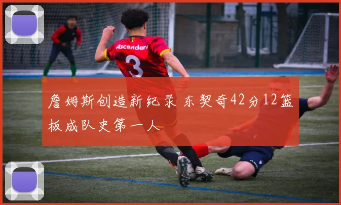 詹姆斯创造新纪录 东契奇42分12篮板成队史第一人