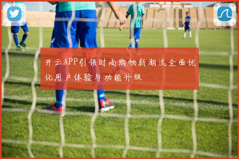 开云APP引领时尚购物新潮流全面优化用户体验与功能升级