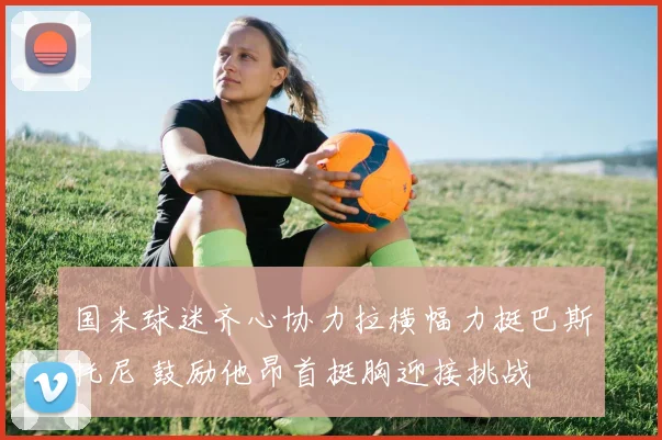 国米球迷齐心协力拉横幅力挺巴斯托尼 鼓励他昂首挺胸迎接挑战