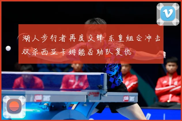 湖人步行者再度交锋 东皇组合冲击双杀西亚卡姆能否助队复仇