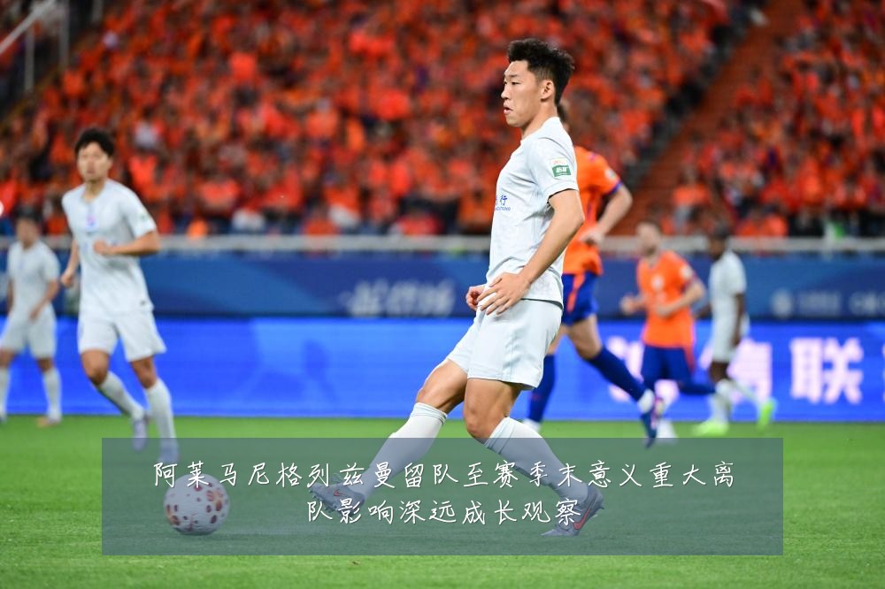 阿莱马尼格列兹曼留队至赛季末意义重大离队影响深远成长观察